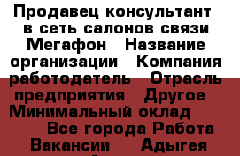 Продавец-консультант. в сеть салонов связи Мегафон › Название организации ­ Компания-работодатель › Отрасль предприятия ­ Другое › Минимальный оклад ­ 15 000 - Все города Работа » Вакансии   . Адыгея респ.,Адыгейск г.